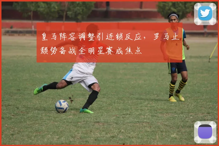 满冠体育APP - MANGUAN SPORTS官方入口 - 皇马阵容调整引连锁反应，罗马止颓势备战全明