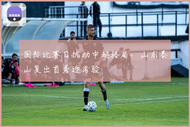 满冠体育APP - MANGUAN SPORTS官方入口 - 国际比赛日扰动中超格局，山东泰山复出首秀迎