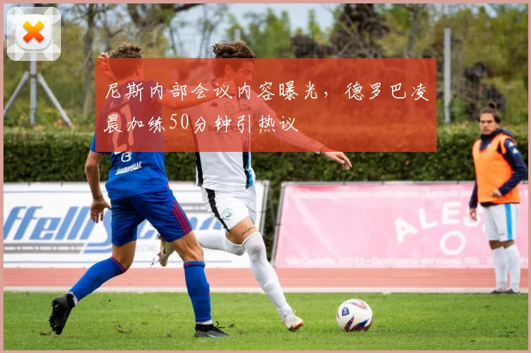 满冠体育APP - MANGUAN SPORTS官方入口 - 尼斯内部会议内容曝光，德罗巴凌晨加练50分钟
