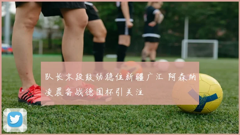 满冠体育APP - MANGUAN SPORTS官方入口 - 队长末段鼓劲稳住新疆广汇 阿森纳凌晨备战