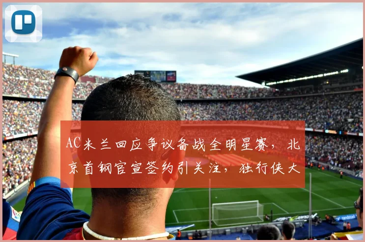满冠体育APP - MANGUAN SPORTS官方入口 - AC米兰回应争议备战全明星赛,北京首钢官宣签